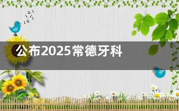公布2025常德牙科收费标准，种植牙|正畸|补牙|全瓷修复|儿牙价格就在此